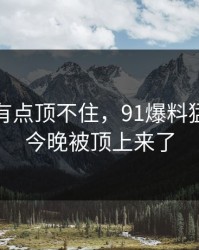 说实话有点顶不住，91爆料猛料吃瓜今晚被顶上来了