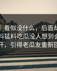 爆料线｜看似没什么，后面却越来越怪91爆料猛料吃瓜没人想到会从这里炸开，引得老瓜友重新回坑