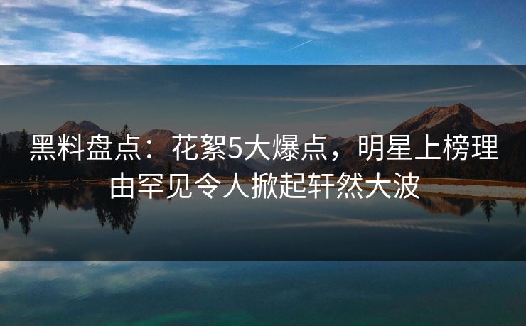黑料盘点：花絮5大爆点，明星上榜理由罕见令人掀起轩然大波