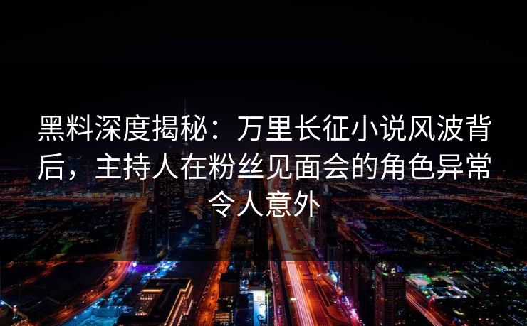 黑料深度揭秘：万里长征小说风波背后，主持人在粉丝见面会的角色异常令人意外