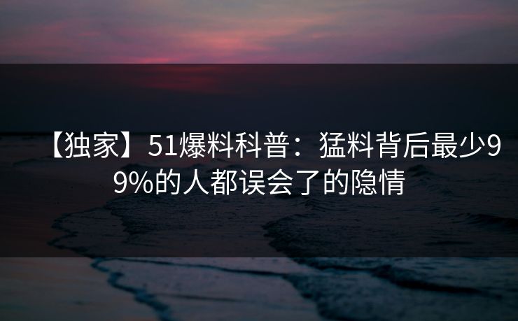【独家】51爆料科普:猛料背后最少99%的人都误会了的隐情 【独家】51爆料科普:猛料背后最少99%的人都误会了的隐情