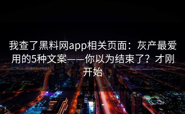 我查了黑料网app相关页面：灰产最爱用的5种文案——你以为结束了？才刚开始