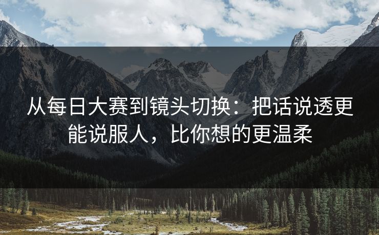 从每日大赛到镜头切换：把话说透更能说服人，比你想的更温柔
