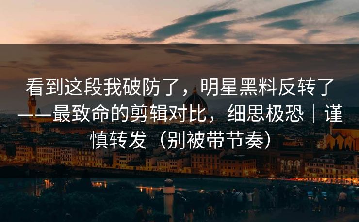 看到这段我破防了，明星黑料反转了——最致命的剪辑对比，细思极恐｜谨慎转发（别被带节奏）