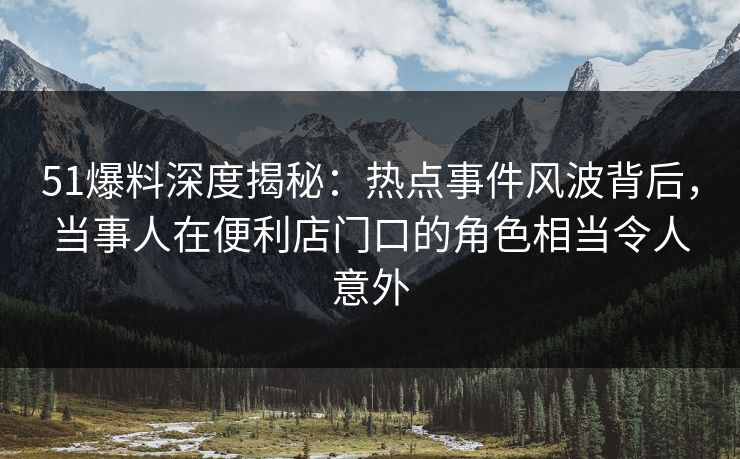 51爆料深度揭秘：热点事件风波背后，当事人在便利店门口的角色相当令人意外