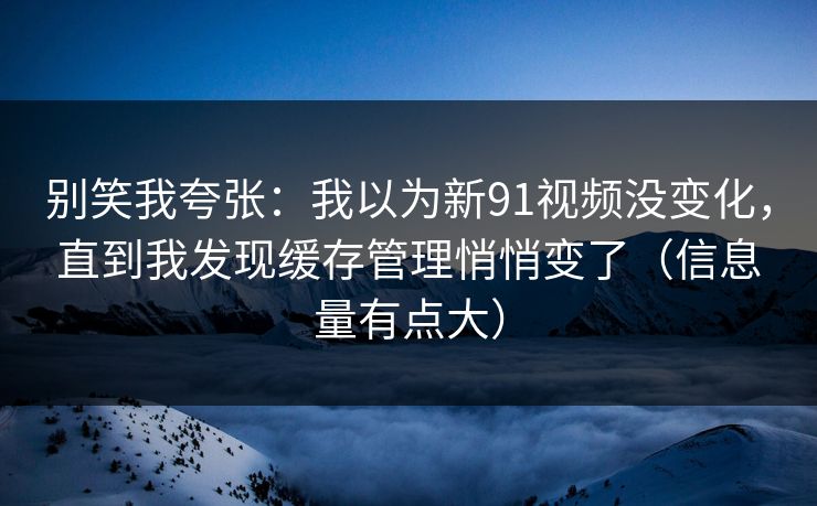 别笑我夸张：我以为新91视频没变化，直到我发现缓存管理悄悄变了（信息量有点大）