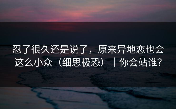 忍了很久还是说了，原来异地恋也会这么小众（细思极恐）｜你会站谁？