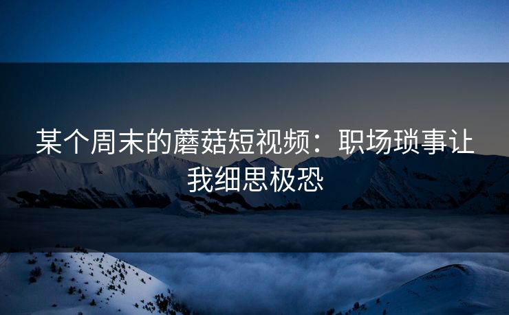 某个周末的蘑菇短视频：职场琐事让我细思极恐