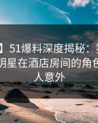 【爆料】51爆料深度揭秘：猛料风波背后，明星在酒店房间的角色罕见令人意外
