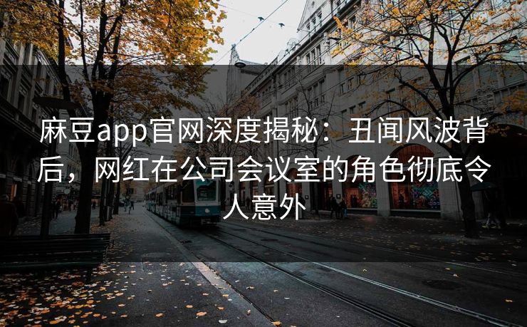 麻豆app官网深度揭秘：丑闻风波背后，网红在公司会议室的角色彻底令人意外