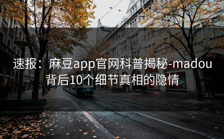 速报：麻豆app官网科普揭秘-madou背后10个细节真相的隐情