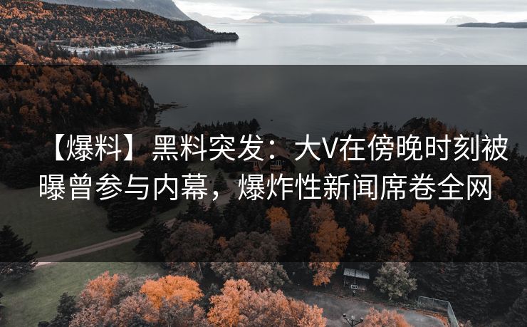 【爆料】黑料突发：大V在傍晚时刻被曝曾参与内幕，爆炸性新闻席卷全网