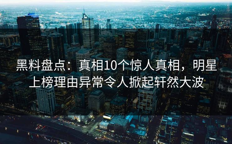 黑料盘点：真相10个惊人真相，明星上榜理由异常令人掀起轩然大波