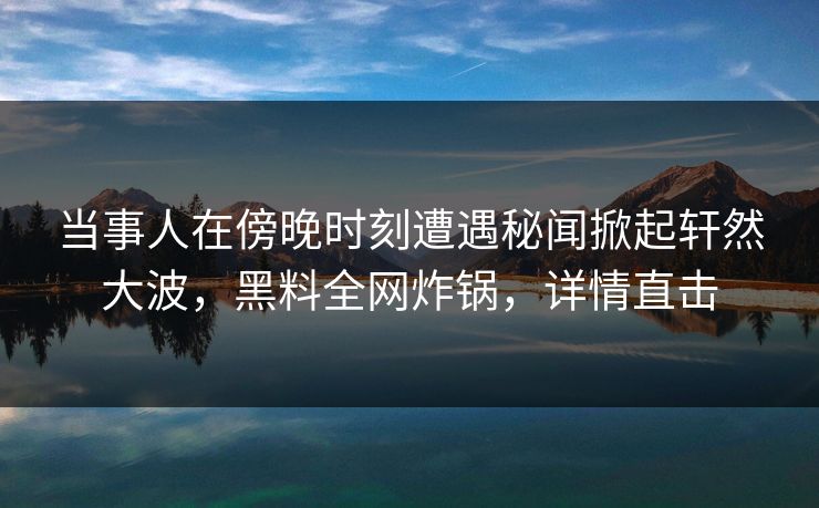 当事人在傍晚时刻遭遇秘闻掀起轩然大波，黑料全网炸锅，详情直击