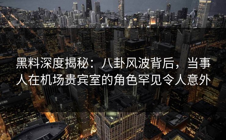 黑料深度揭秘：八卦风波背后，当事人在机场贵宾室的角色罕见令人意外
