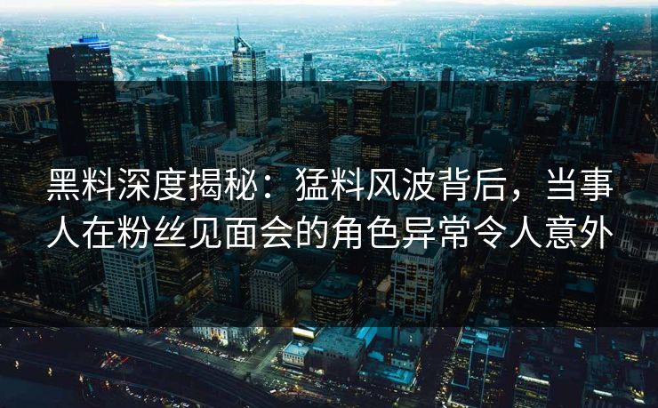 黑料深度揭秘：猛料风波背后，当事人在粉丝见面会的角色异常令人意外