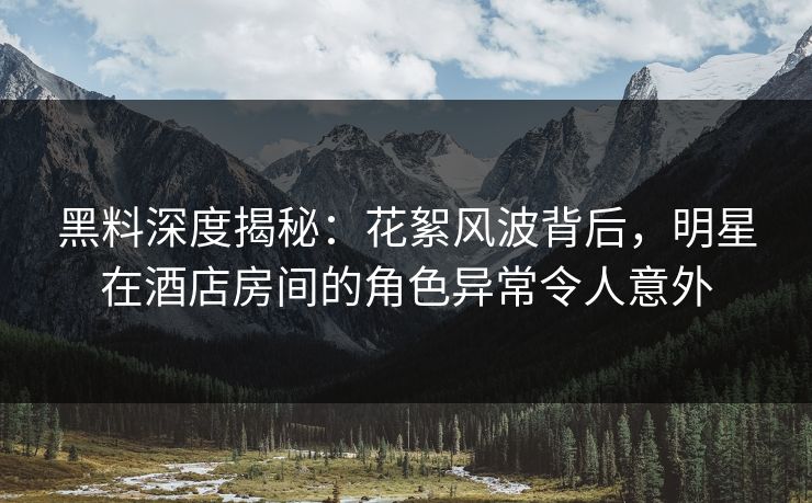 黑料深度揭秘：花絮风波背后，明星在酒店房间的角色异常令人意外
