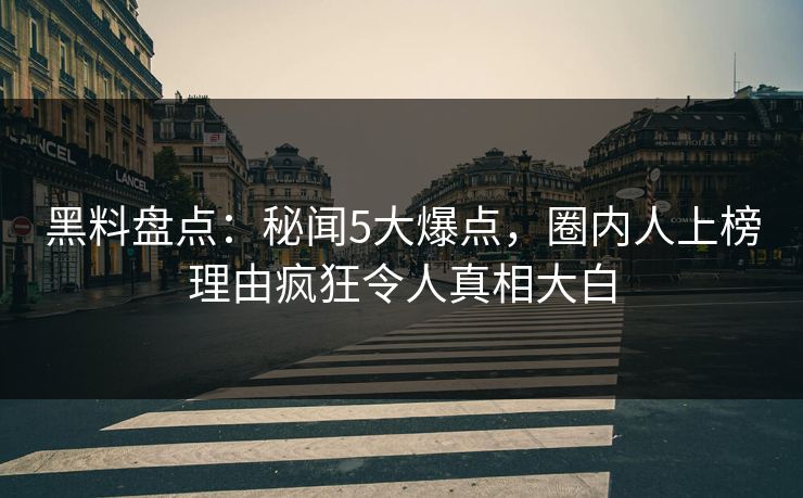 黑料盘点：秘闻5大爆点，圈内人上榜理由疯狂令人真相大白