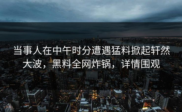 当事人在中午时分遭遇猛料掀起轩然大波，黑料全网炸锅，详情围观