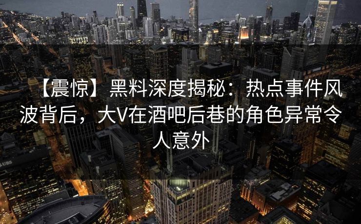 【震惊】黑料深度揭秘：热点事件风波背后，大V在酒吧后巷的角色异常令人意外