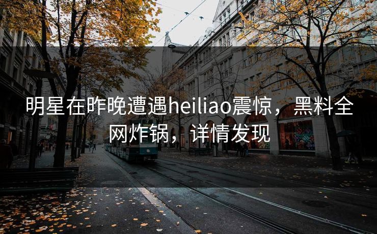 明星在昨晚遭遇heiliao震惊，黑料全网炸锅，详情发现