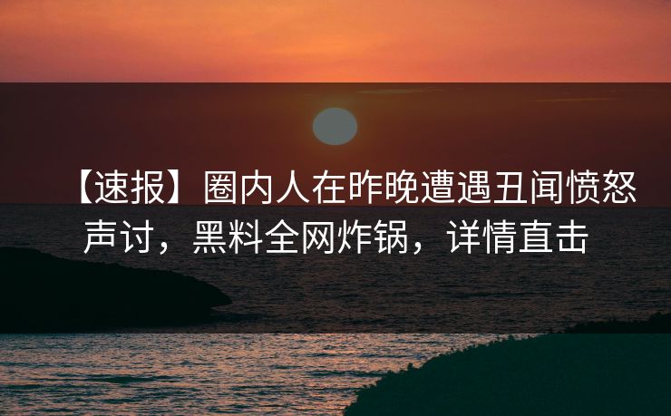 【速报】圈内人在昨晚遭遇丑闻愤怒声讨，黑料全网炸锅，详情直击