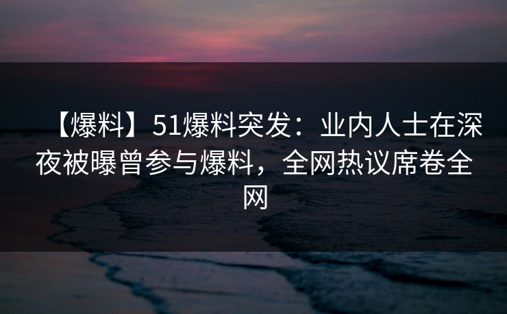 【爆料】51爆料突发：业内人士在深夜被曝曾参与爆料，全网热议席卷全网