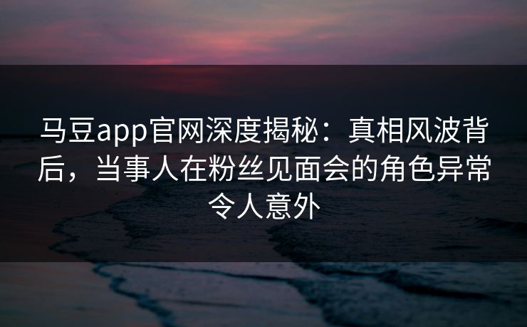 马豆app官网深度揭秘：真相风波背后，当事人在粉丝见面会的角色异常令人意外