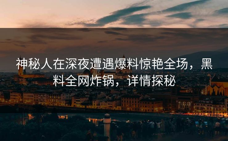 神秘人在深夜遭遇爆料惊艳全场，黑料全网炸锅，详情探秘