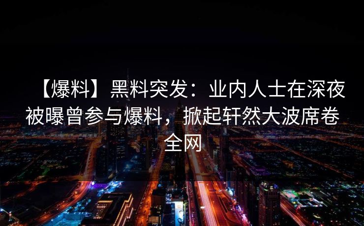 【爆料】黑料突发：业内人士在深夜被曝曾参与爆料，掀起轩然大波席卷全网