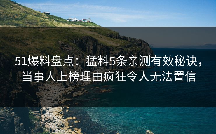 51爆料盘点：猛料5条亲测有效秘诀，当事人上榜理由疯狂令人无法置信