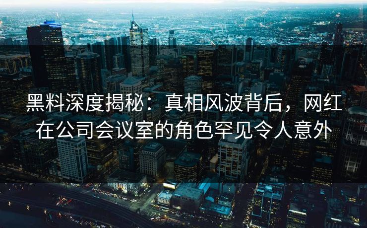 黑料深度揭秘：真相风波背后，网红在公司会议室的角色罕见令人意外
