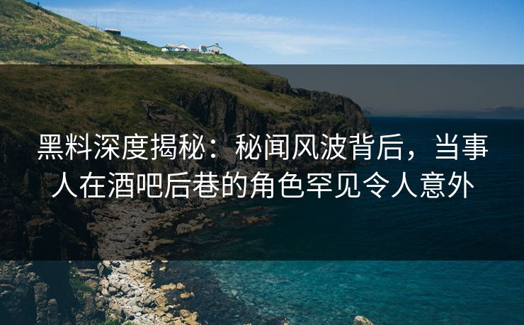 黑料深度揭秘：秘闻风波背后，当事人在酒吧后巷的角色罕见令人意外