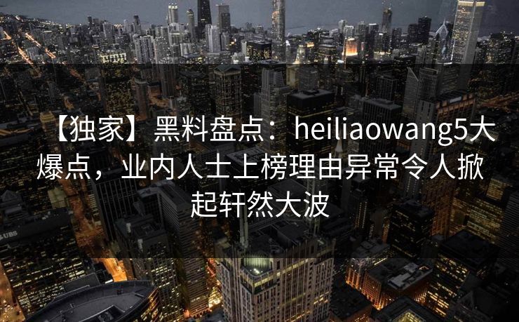 【独家】黑料盘点：heiliaowang5大爆点，业内人士上榜理由异常令人掀起轩然大波