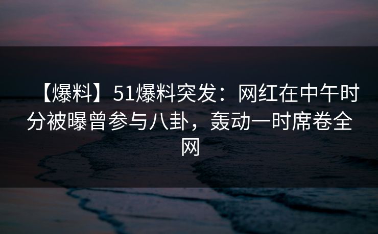 【爆料】51爆料突发：网红在中午时分被曝曾参与八卦，轰动一时席卷全网