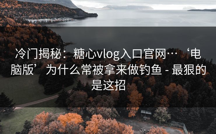 冷门揭秘：糖心vlog入口官网…‘电脑版’为什么常被拿来做钓鱼 - 最狠的是这招