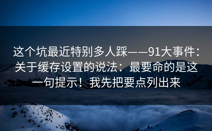 这个坑最近特别多人踩——91大事件:关于缓存设置的说法:最要命的是这一句提示!我先把要点列出来 这个坑最近特别多人踩——91大事件:关于缓存设置的说法:最要命的是这一句提示!我先把要点列出来