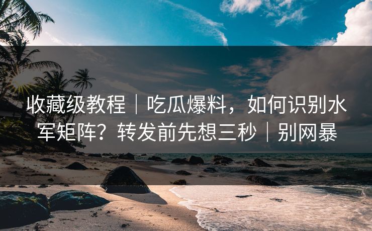 收藏级教程｜吃瓜爆料，如何识别水军矩阵？转发前先想三秒｜别网暴